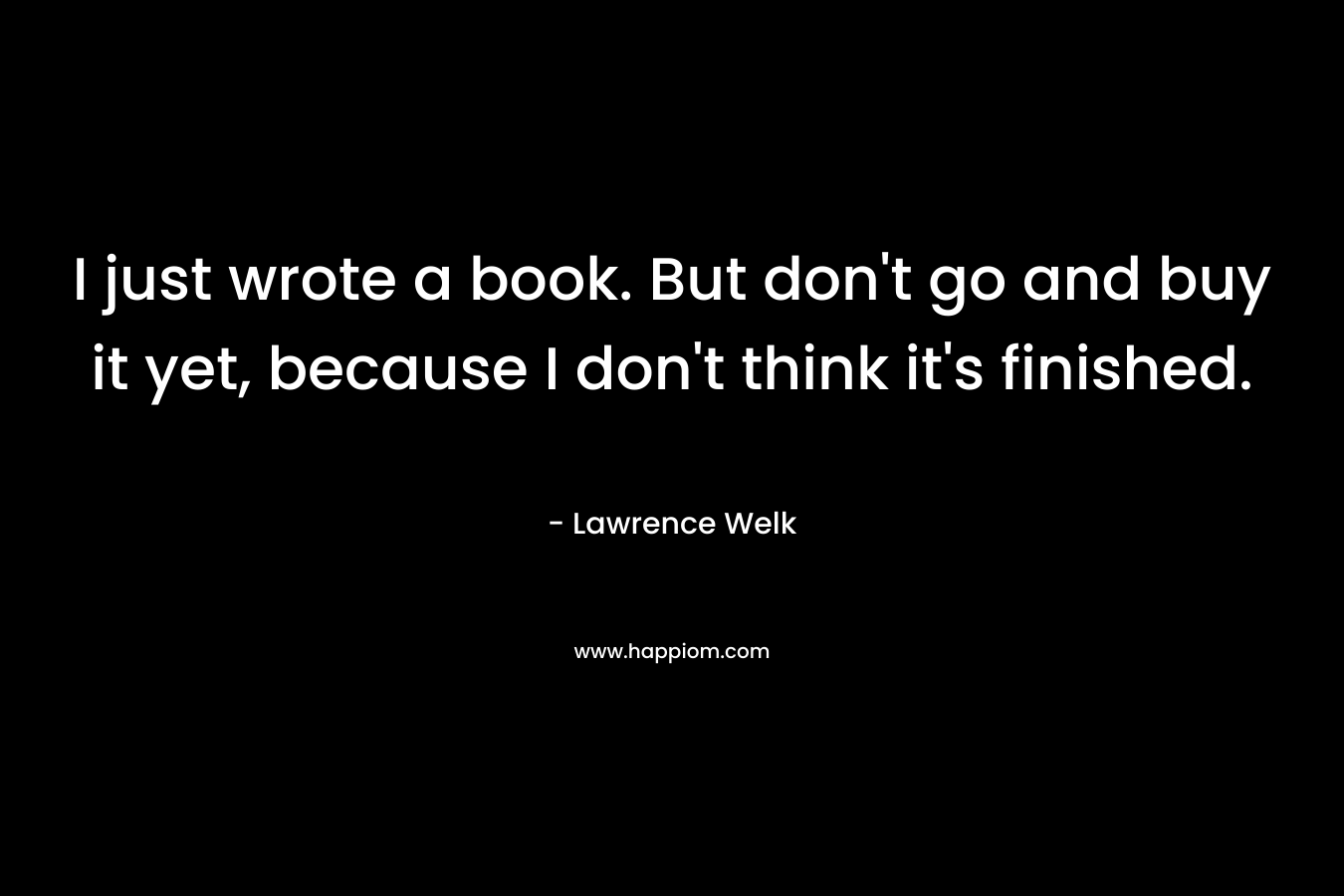 I just wrote a book. But don’t go and buy it yet, because I don’t think it’s finished. – Lawrence Welk