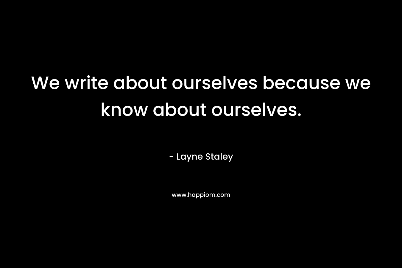 We write about ourselves because we know about ourselves.