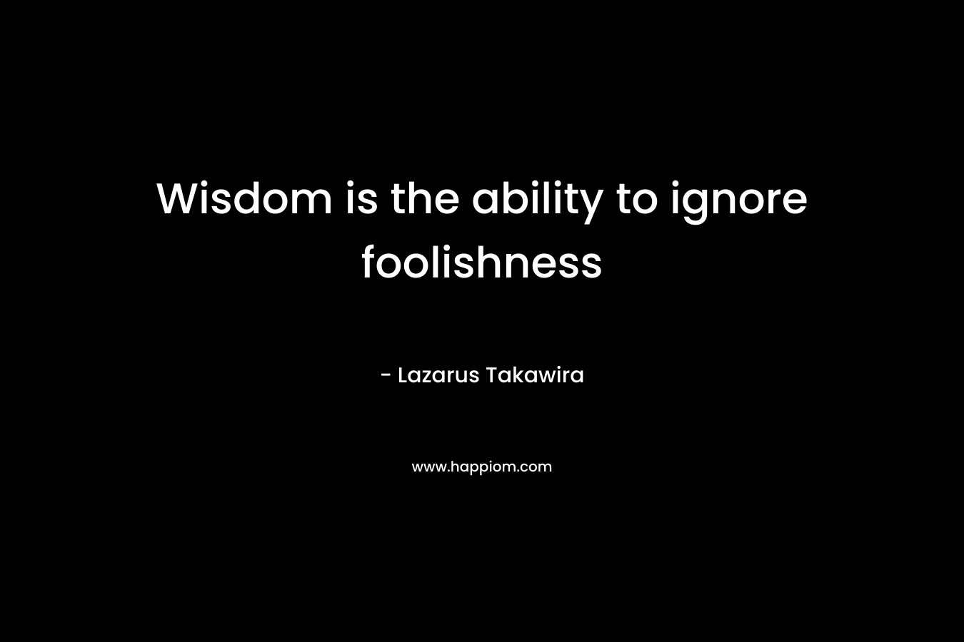 Wisdom is the ability to ignore foolishness – Lazarus Takawira
