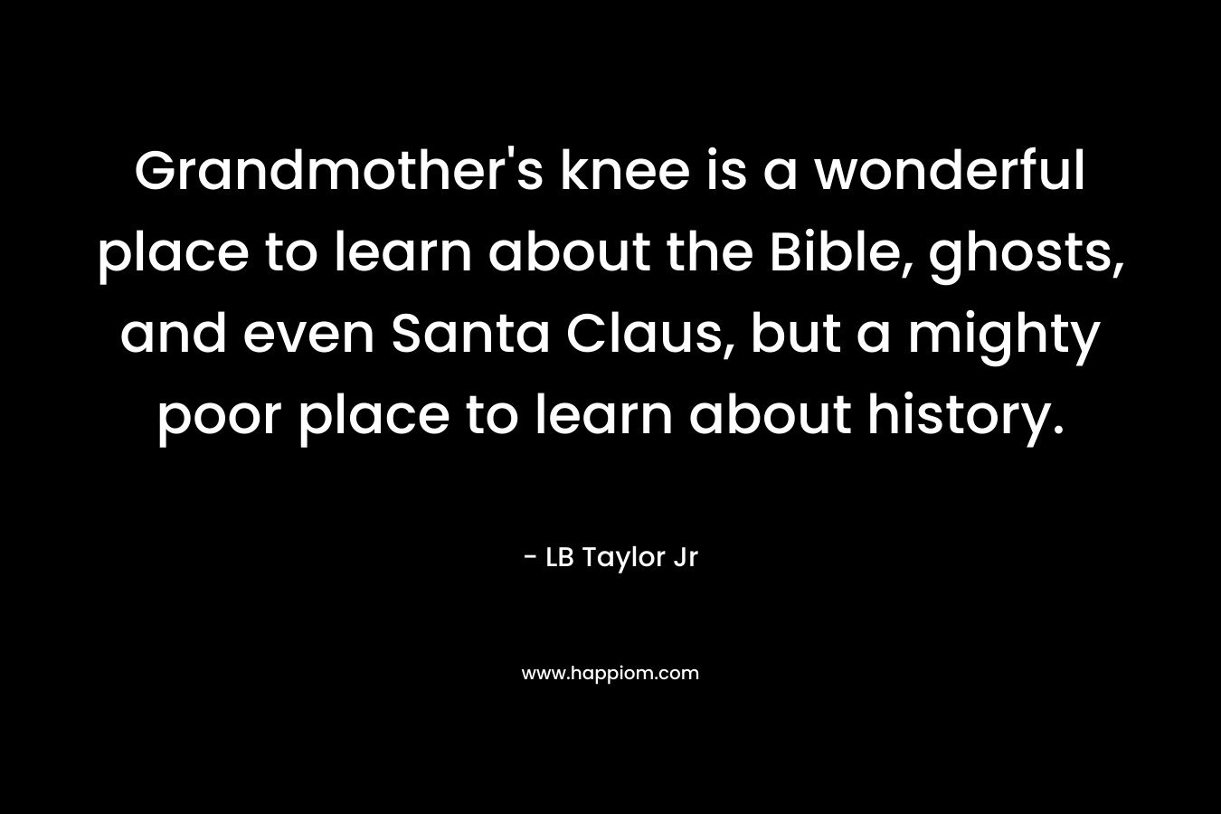 Grandmother’s knee is a wonderful place to learn about the Bible, ghosts, and even Santa Claus, but a mighty poor place to learn about history. – LB Taylor Jr