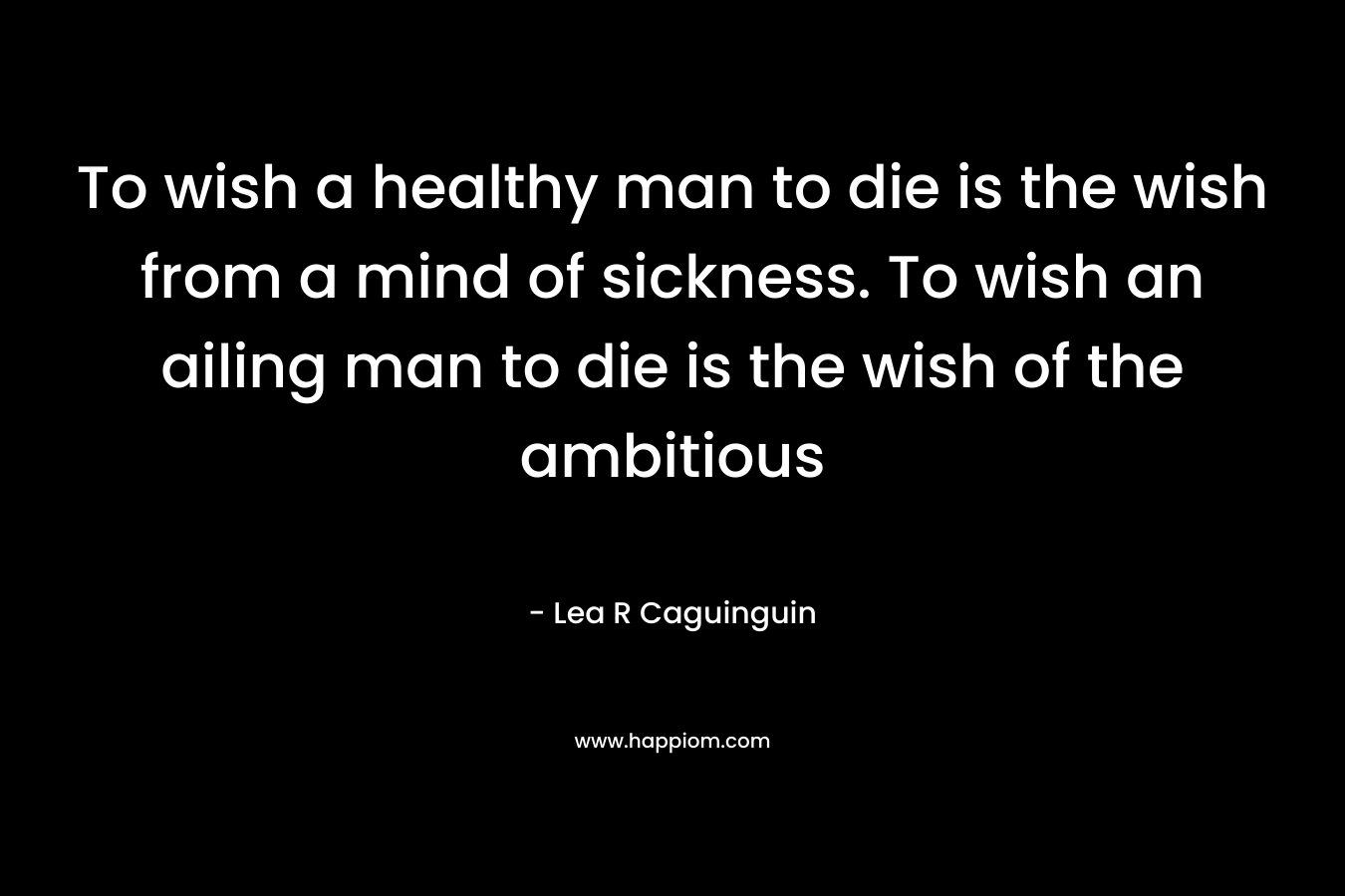 To wish a healthy man to die is the wish from a mind of sickness. To wish an ailing man to die is the wish of the ambitious
