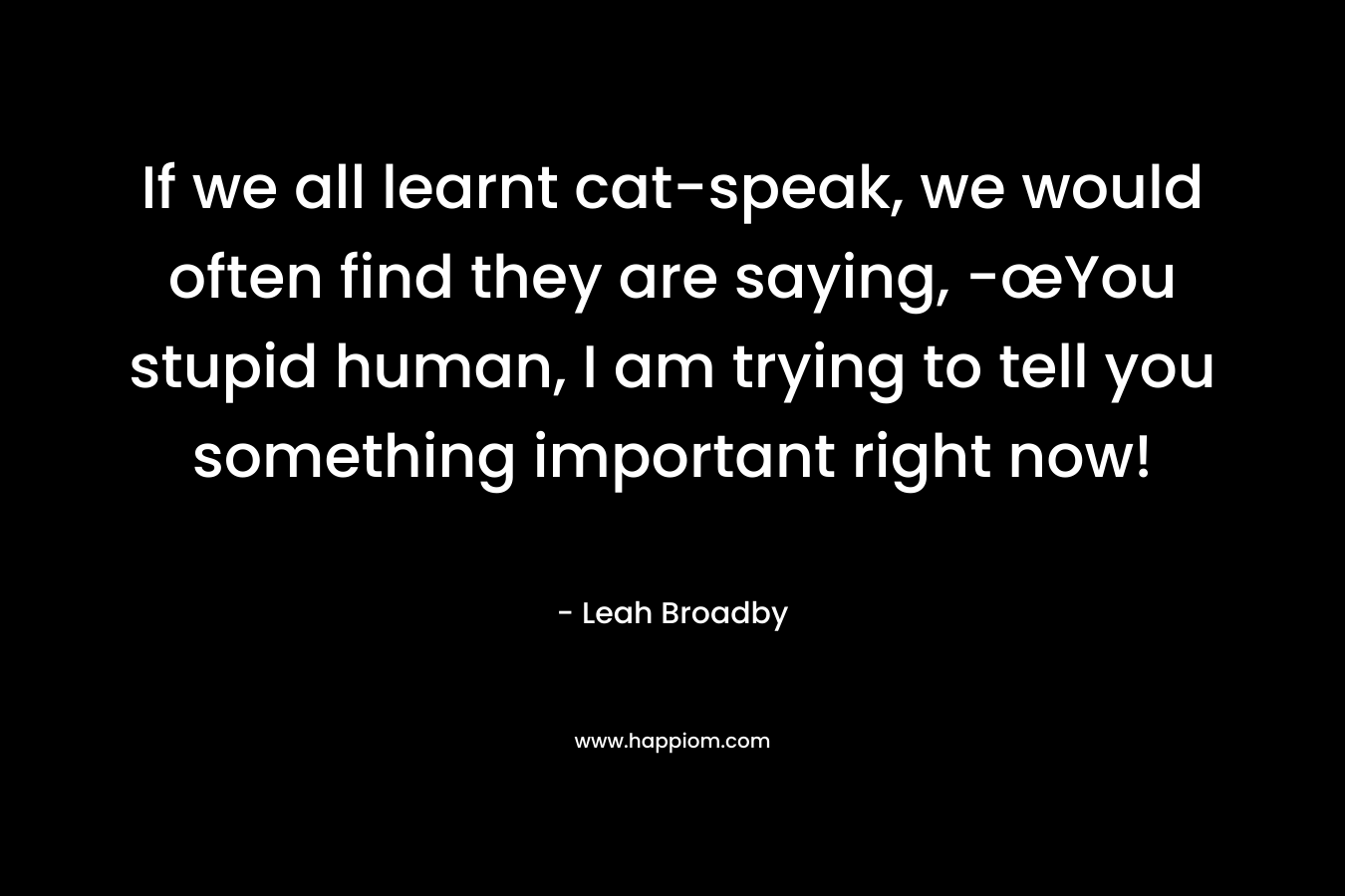 If we all learnt cat-speak, we would often find they are saying, -œYou stupid human, I am trying to tell you something important right now! – Leah Broadby