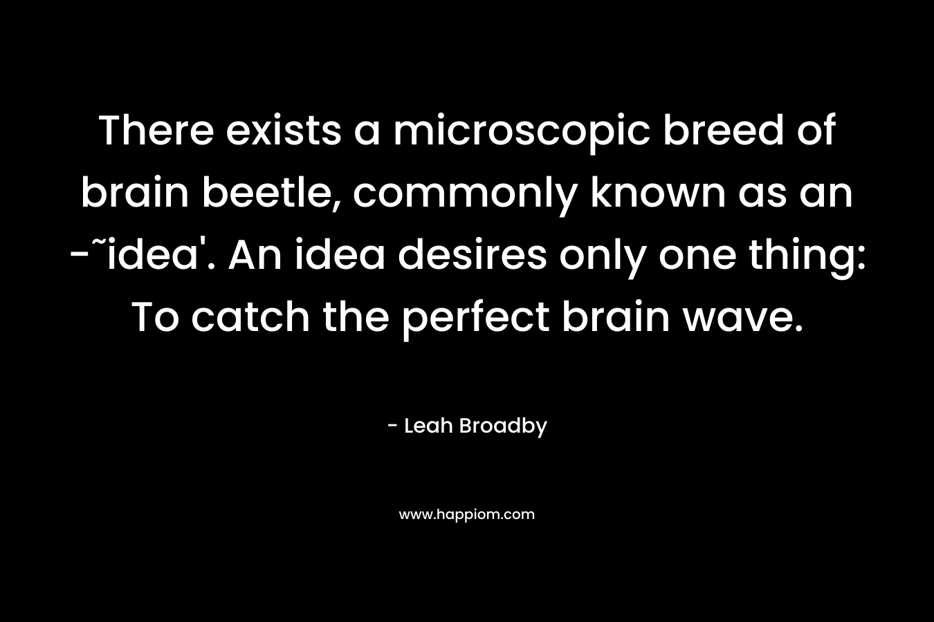 There exists a microscopic breed of brain beetle, commonly known as an -˜idea’. An idea desires only one thing: To catch the perfect brain wave. – Leah Broadby