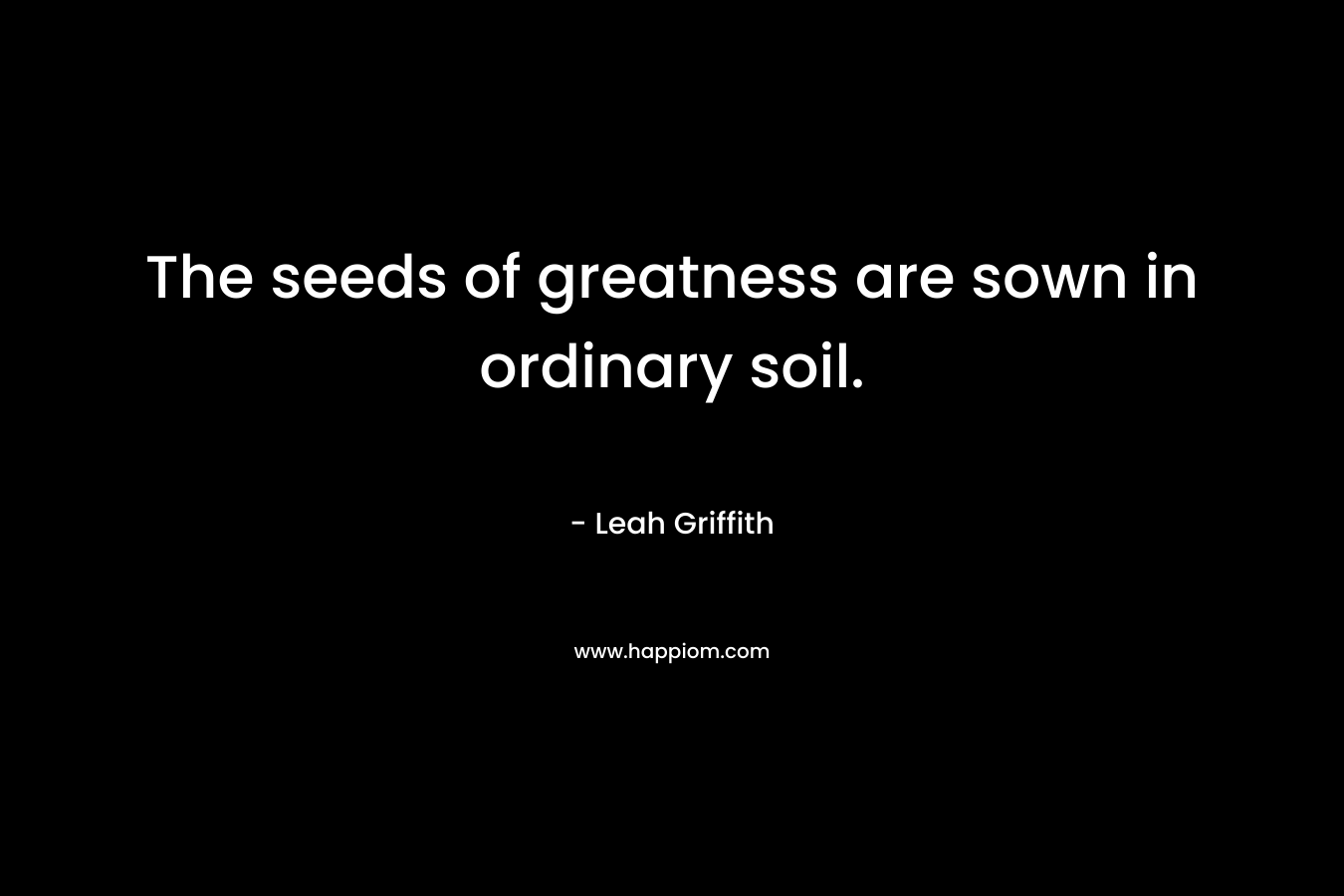 The seeds of greatness are sown in ordinary soil. – Leah Griffith