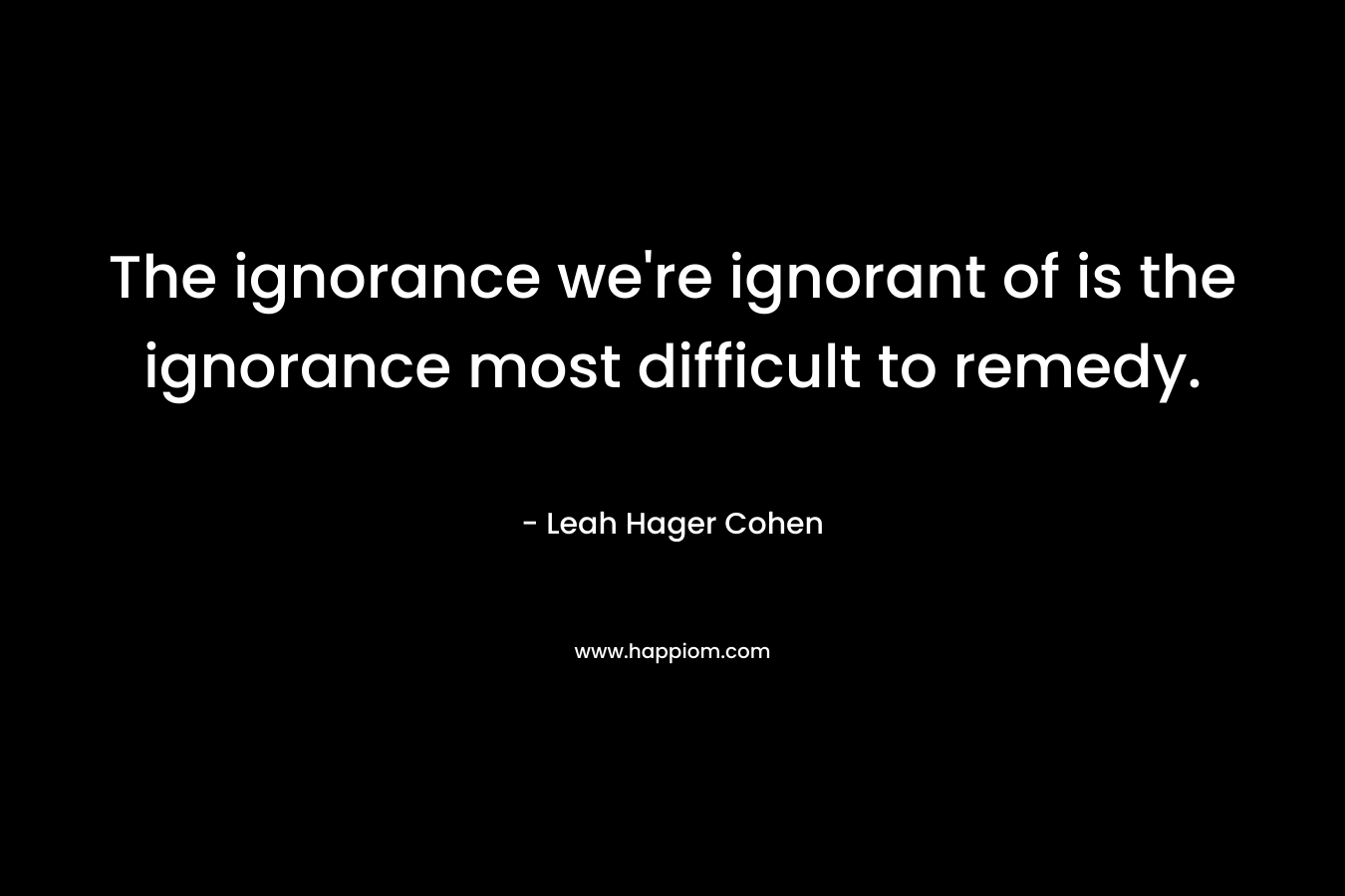 The ignorance we’re ignorant of is the ignorance most difficult to remedy. – Leah Hager Cohen