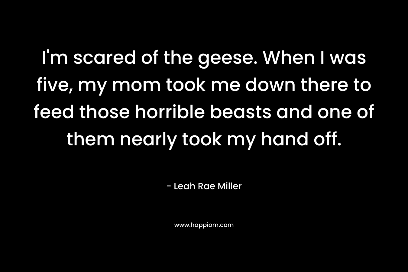 I’m scared of the geese. When I was five, my mom took me down there to feed those horrible beasts and one of them nearly took my hand off. – Leah Rae Miller