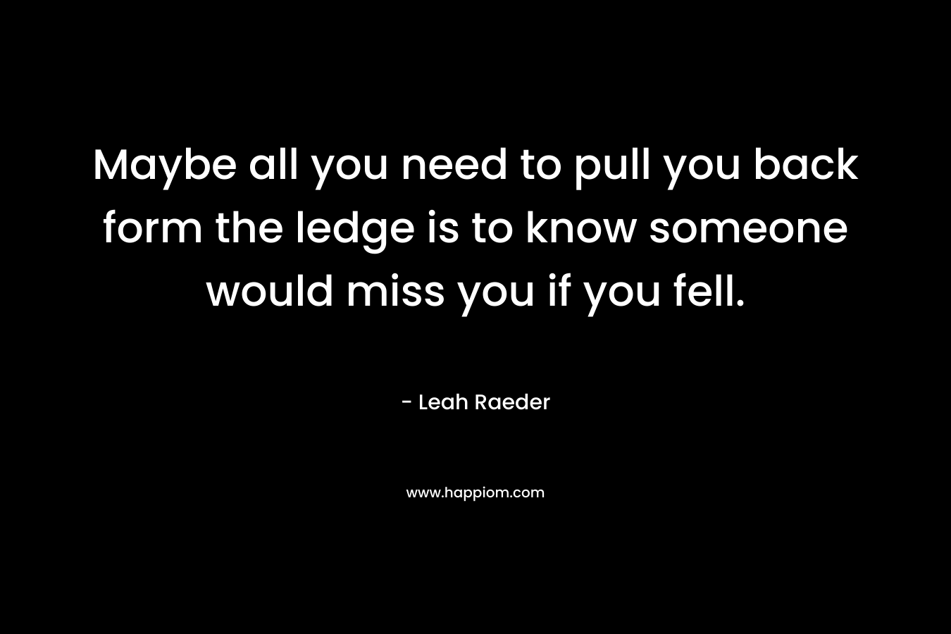 Maybe all you need to pull you back form the ledge is to know someone would miss you if you fell. – Leah Raeder