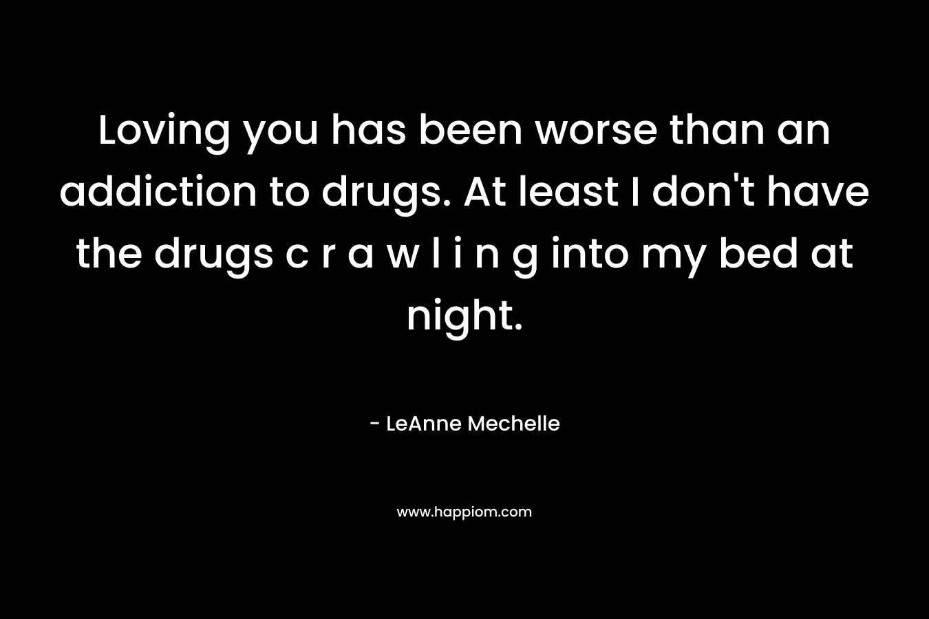 Loving you has been worse than an addiction to drugs. At least I don’t have the drugs c r a w l i n g into my bed at night. – LeAnne Mechelle