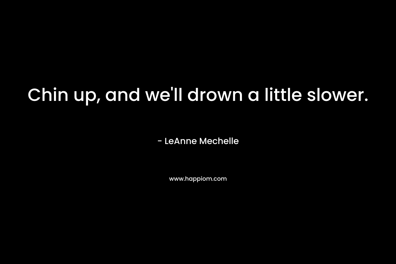 Chin up, and we’ll drown a little slower. – LeAnne Mechelle