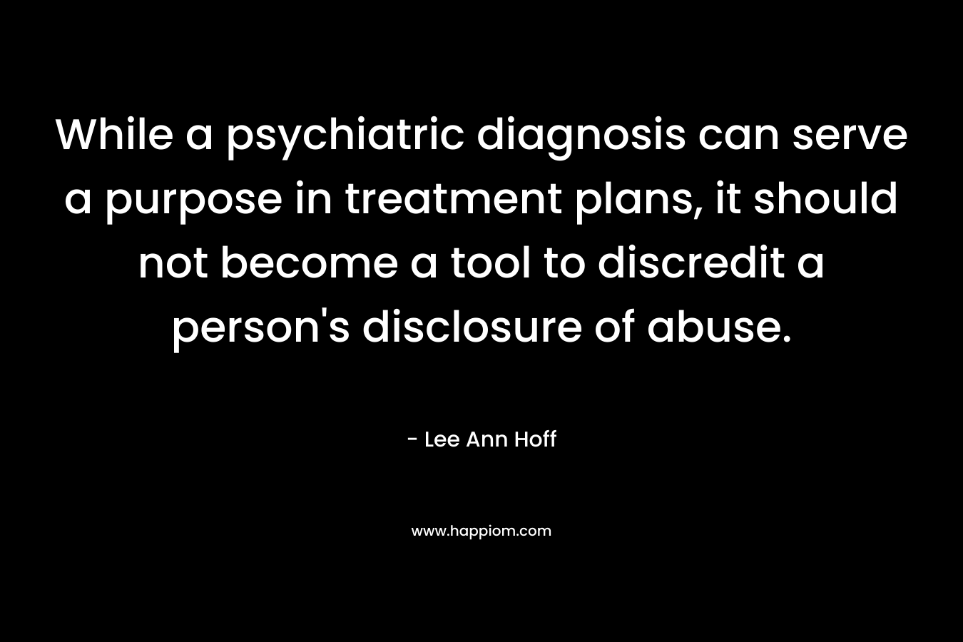 While a psychiatric diagnosis can serve a purpose in treatment plans, it should not become a tool to discredit a person’s disclosure of abuse. – Lee Ann Hoff