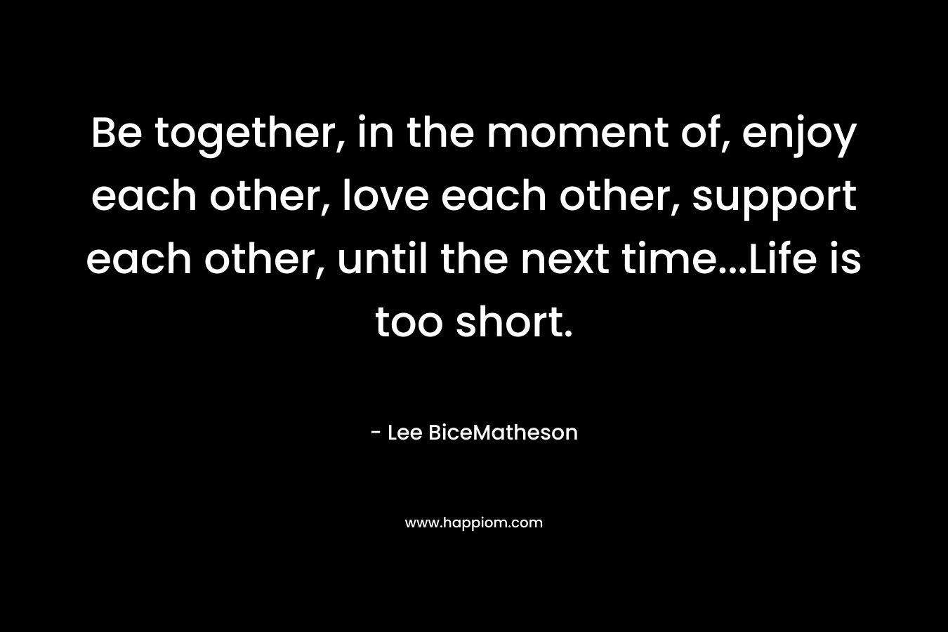 Be together, in the moment of, enjoy each other, love each other, support each other, until the next time…Life is too short. – Lee BiceMatheson