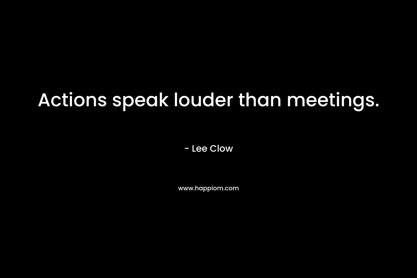Actions speak louder than meetings. – Lee Clow