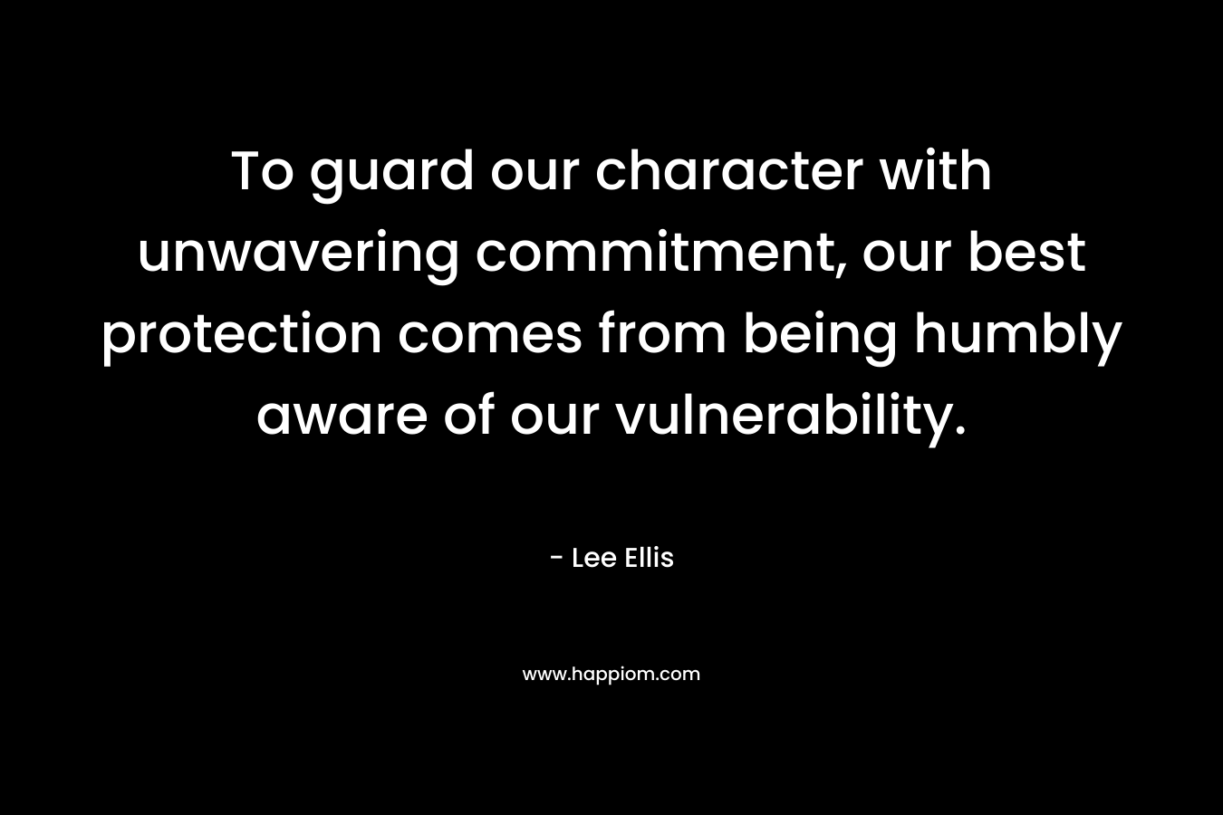 To guard our character with unwavering commitment, our best protection comes from being humbly aware of our vulnerability. – Lee Ellis