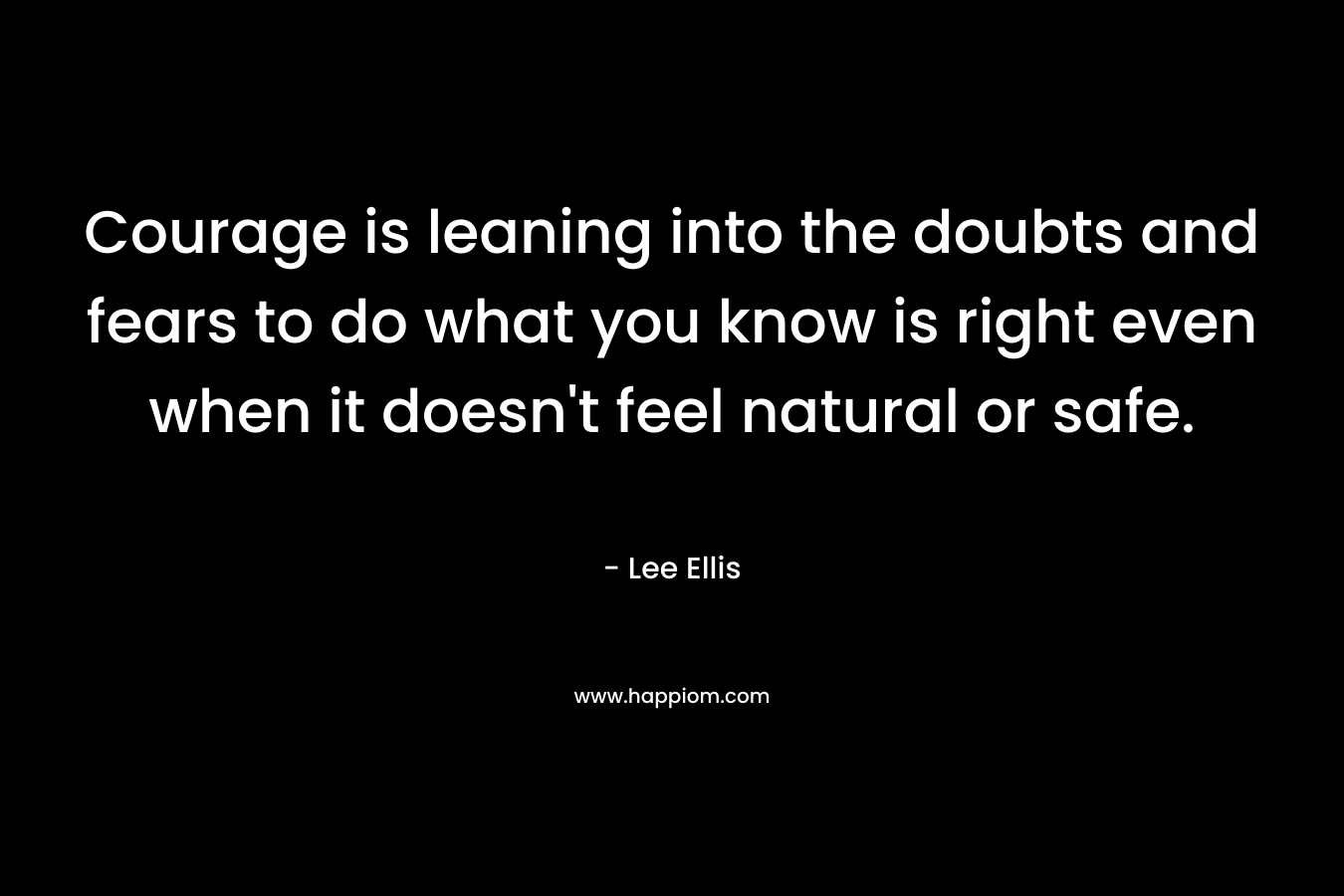 Courage is leaning into the doubts and fears to do what you know is right even when it doesn’t feel natural or safe. – Lee Ellis