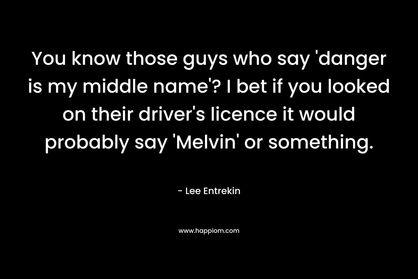 You know those guys who say ‘danger is my middle name’? I bet if you looked on their driver’s licence it would probably say ‘Melvin’ or something. – Lee Entrekin