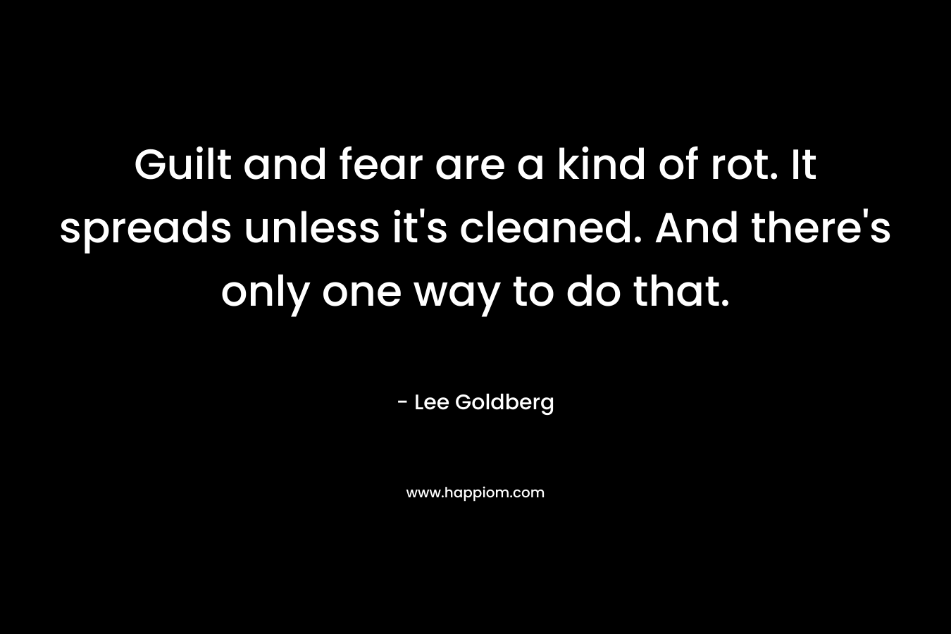 Guilt and fear are a kind of rot. It spreads unless it’s cleaned. And there’s only one way to do that. – Lee Goldberg