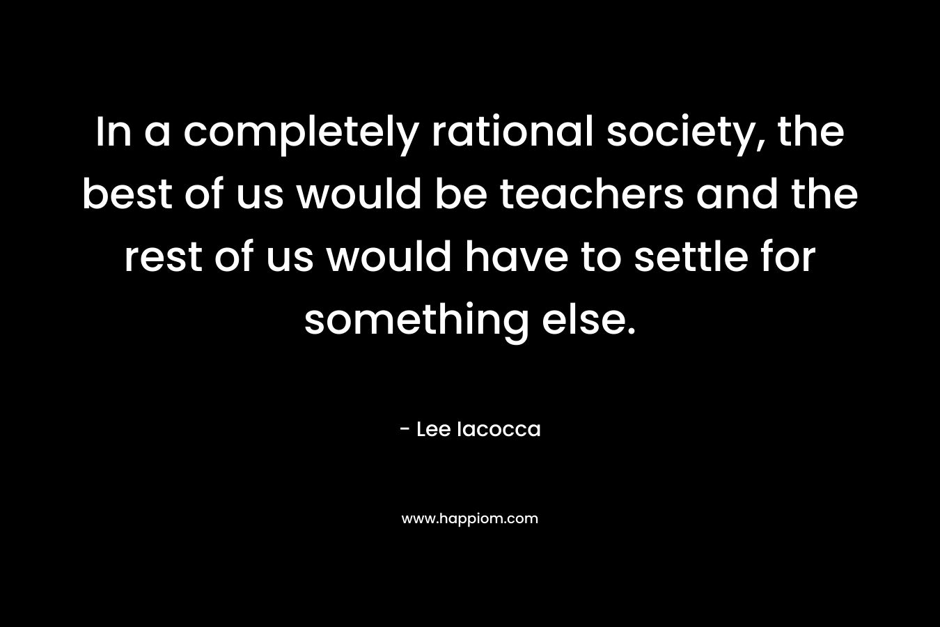 In a completely rational society, the best of us would be teachers and the rest of us would have to settle for something else. – Lee Iacocca