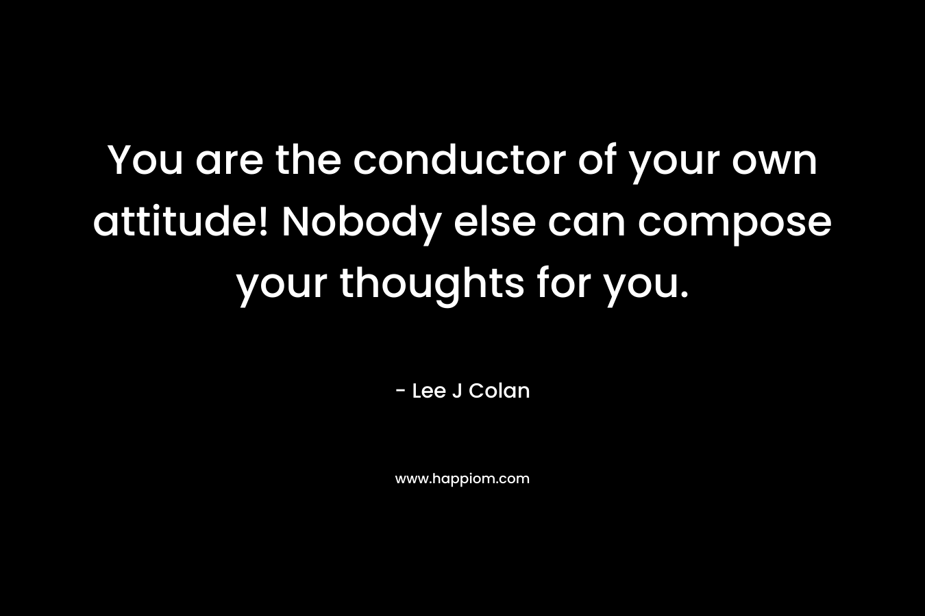 You are the conductor of your own attitude! Nobody else can compose your thoughts for you. – Lee J Colan
