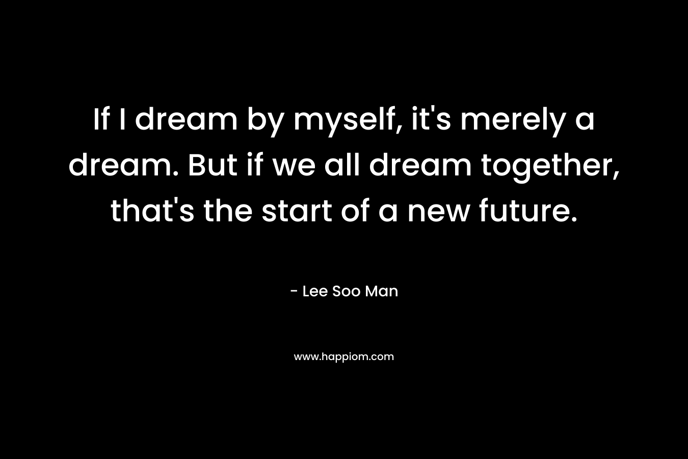 If I dream by myself, it's merely a dream. But if we all dream together, that's the start of a new future.