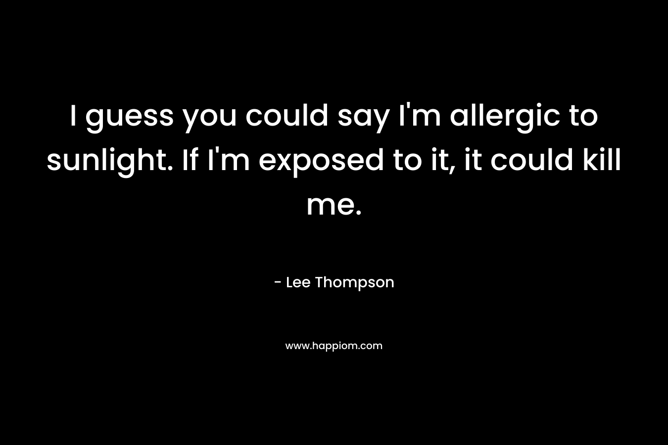 I guess you could say I’m allergic to sunlight. If I’m exposed to it, it could kill me. – Lee    Thompson
