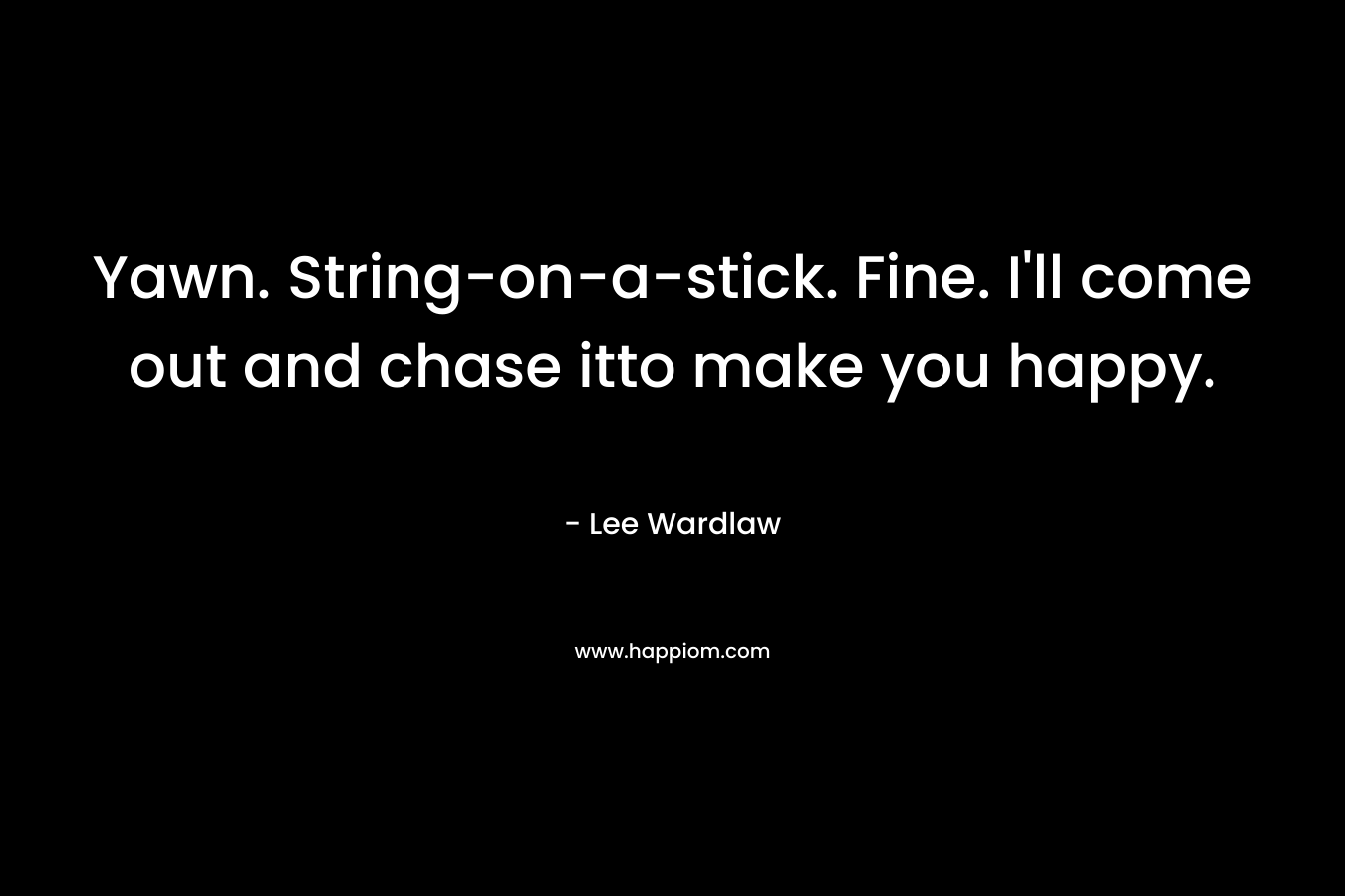 Yawn. String-on-a-stick. Fine. I’ll come out and chase itto make you happy. – Lee Wardlaw