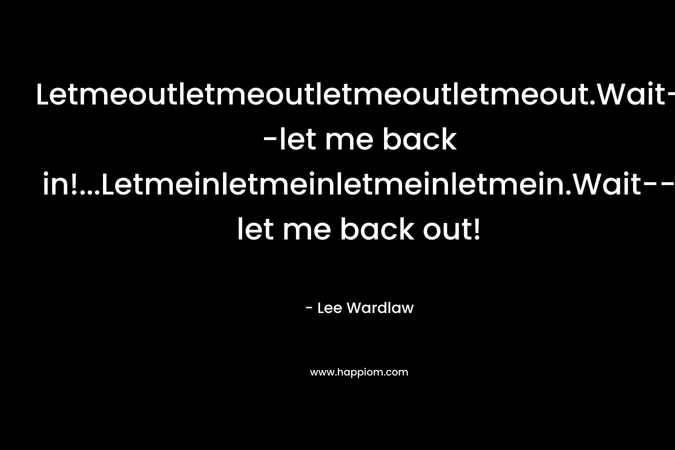 Letmeoutletmeoutletmeoutletmeout.Wait–let me back in!…Letmeinletmeinletmeinletmein.Wait–let me back out! – Lee Wardlaw
