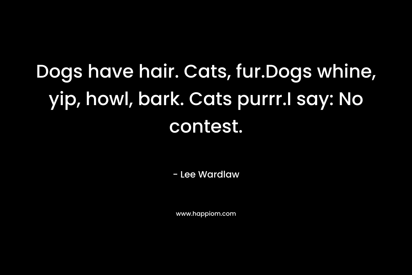 Dogs have hair. Cats, fur.Dogs whine, yip, howl, bark. Cats purrr.I say: No contest. – Lee Wardlaw