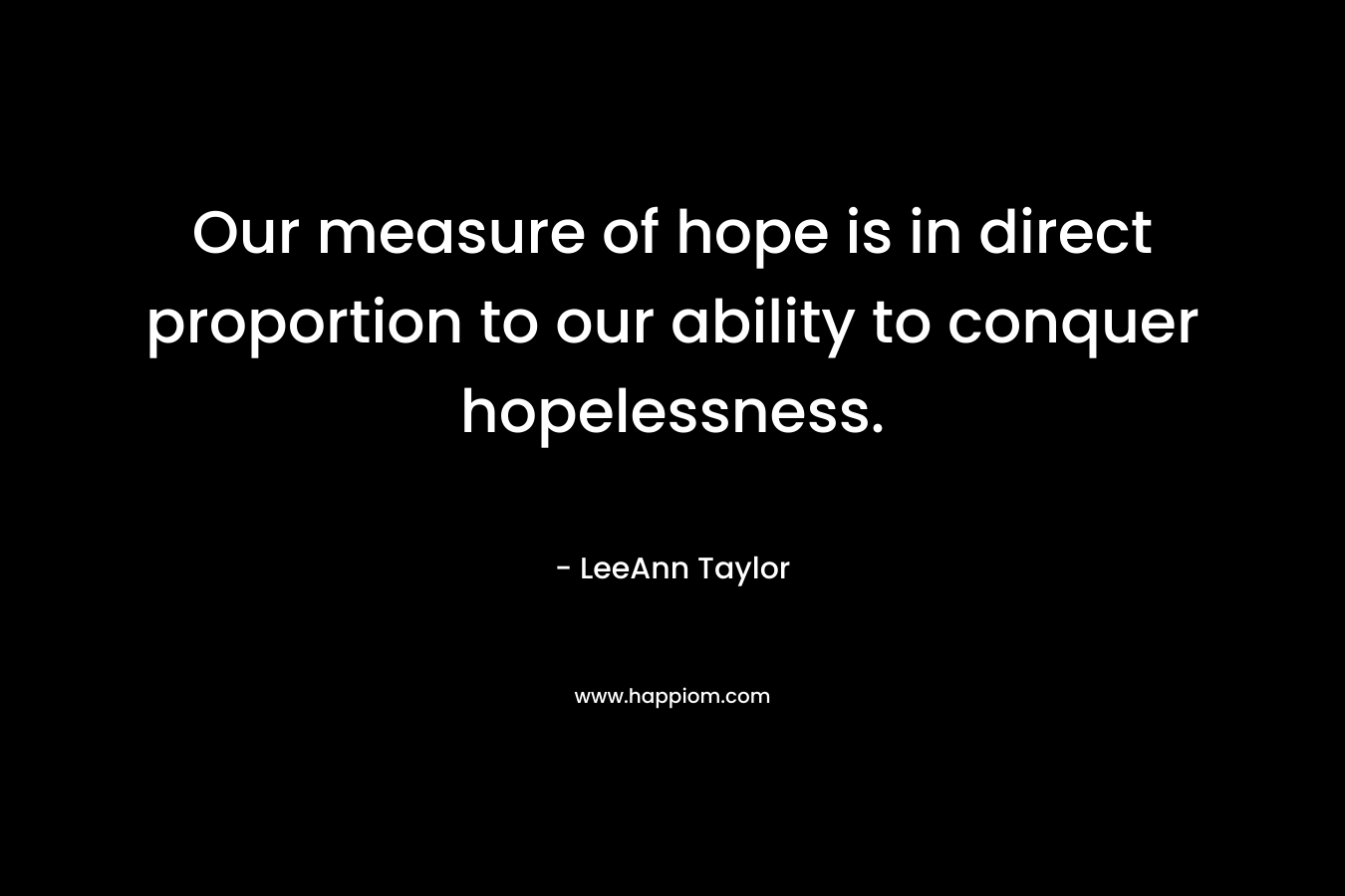 Our measure of hope is in direct proportion to our ability to conquer hopelessness. – LeeAnn Taylor