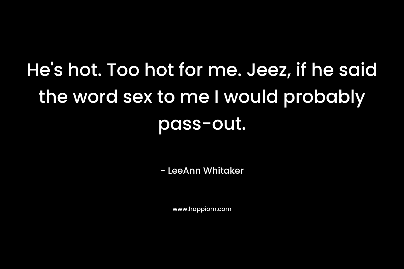 He’s hot. Too hot for me. Jeez, if he said the word sex to me I would probably pass-out. – LeeAnn Whitaker