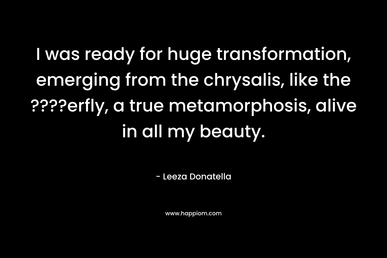 I was ready for huge transformation, emerging from the chrysalis, like the ????erfly, a true metamorphosis, alive in all my beauty. – Leeza Donatella