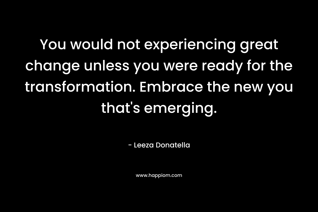 You would not experiencing great change unless you were ready for the transformation. Embrace the new you that’s emerging. – Leeza Donatella
