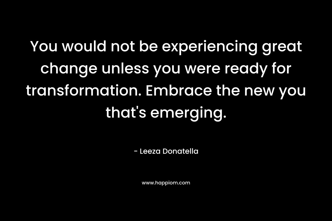 You would not be experiencing great change unless you were ready for transformation. Embrace the new you that’s emerging. – Leeza Donatella