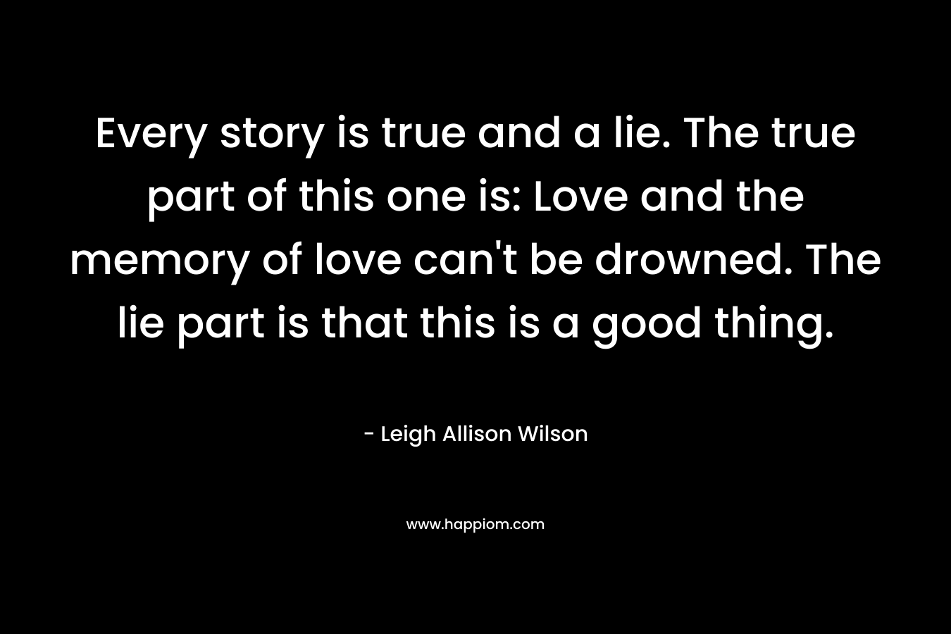 Every story is true and a lie. The true part of this one is: Love and the memory of love can’t be drowned. The lie part is that this is a good thing. – Leigh Allison Wilson