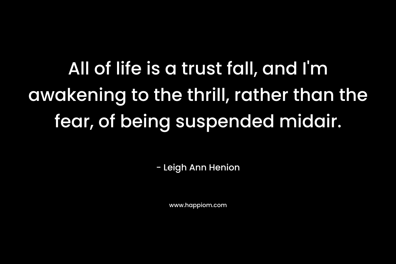 All of life is a trust fall, and I’m awakening to the thrill, rather than the fear, of being suspended midair. – Leigh Ann Henion