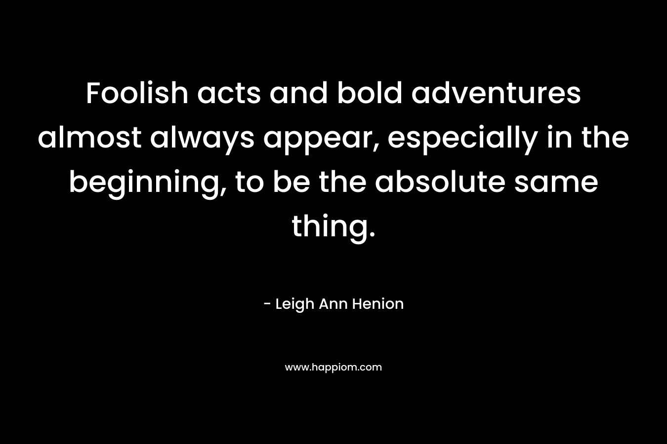 Foolish acts and bold adventures almost always appear, especially in the beginning, to be the absolute same thing. – Leigh Ann Henion
