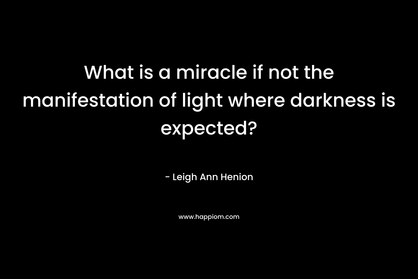 What is a miracle if not the manifestation of light where darkness is expected? – Leigh Ann Henion