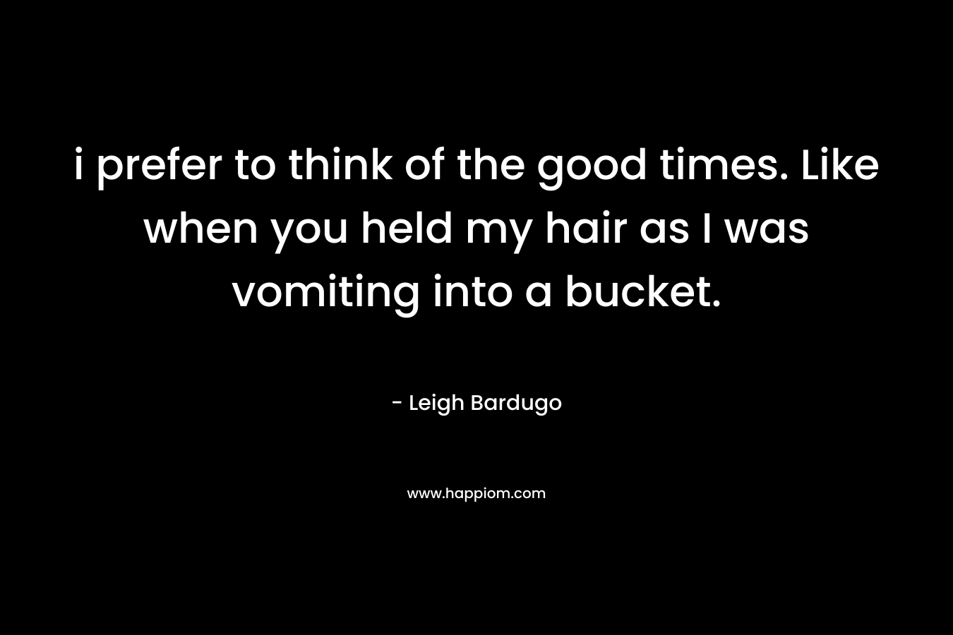 i prefer to think of the good times. Like when you held my hair as I was vomiting into a bucket. – Leigh Bardugo