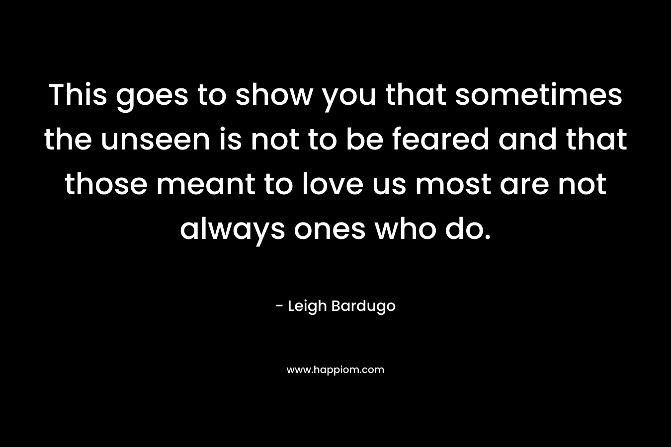 This goes to show you that sometimes the unseen is not to be feared and that those meant to love us most are not always ones who do. – Leigh Bardugo