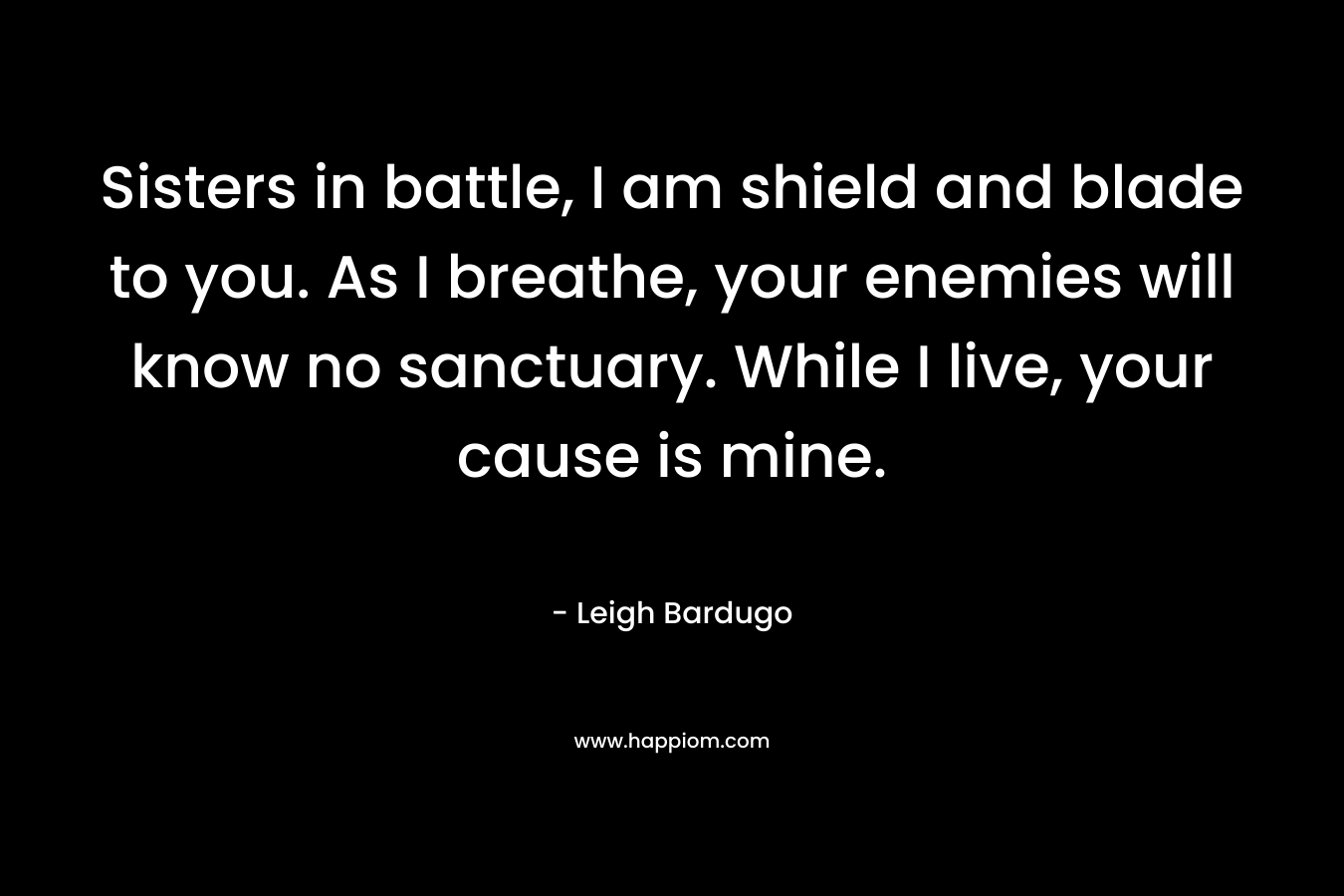 Sisters in battle, I am shield and blade to you. As I breathe, your enemies will know no sanctuary. While I live, your cause is mine. – Leigh Bardugo