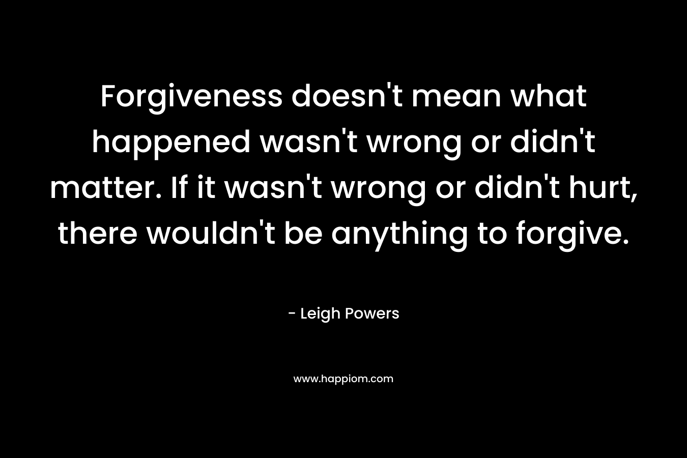Forgiveness doesn’t mean what happened wasn’t wrong or didn’t matter. If it wasn’t wrong or didn’t hurt, there wouldn’t be anything to forgive. – Leigh  Powers