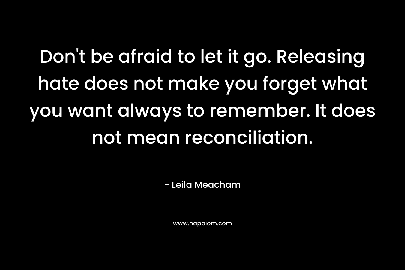 Don’t be afraid to let it go. Releasing hate does not make you forget what you want always to remember. It does not mean reconciliation. – Leila Meacham