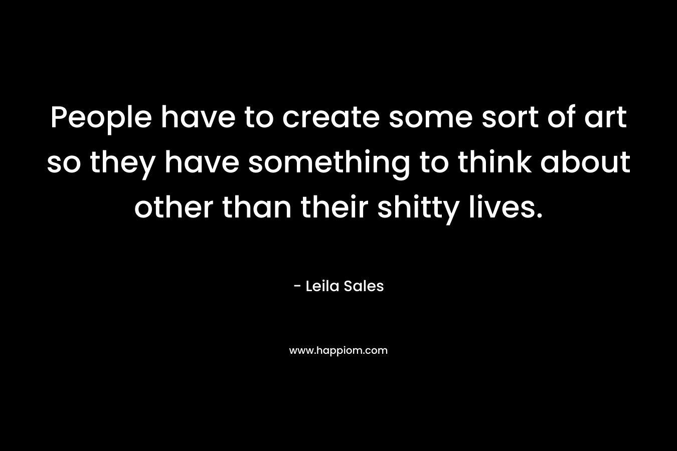 People have to create some sort of art so they have something to think about other than their shitty lives. – Leila Sales