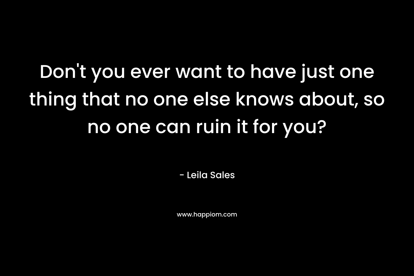 Don’t you ever want to have just one thing that no one else knows about, so no one can ruin it for you? – Leila Sales
