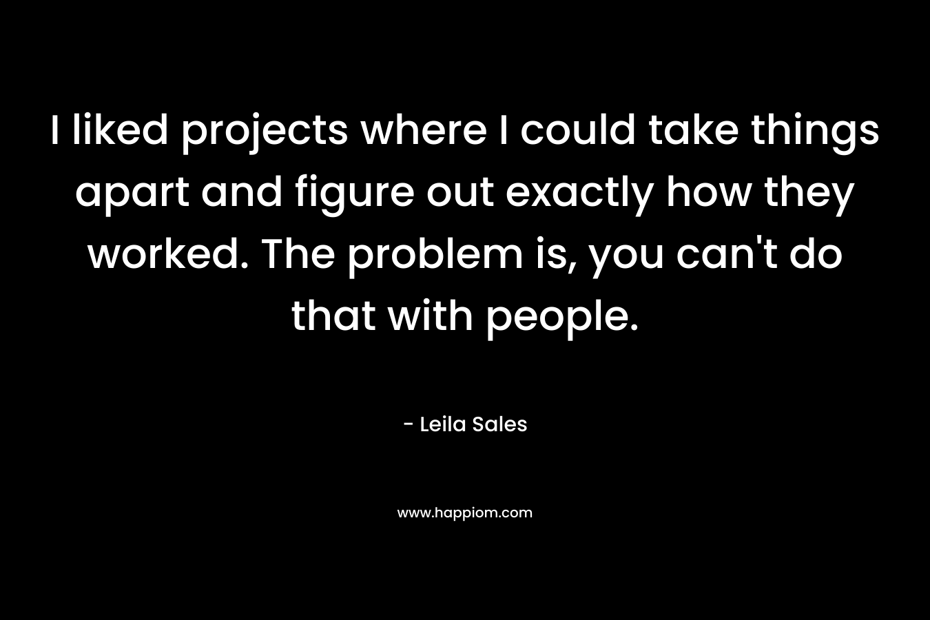 I liked projects where I could take things apart and figure out exactly how they worked. The problem is, you can’t do that with people. – Leila Sales