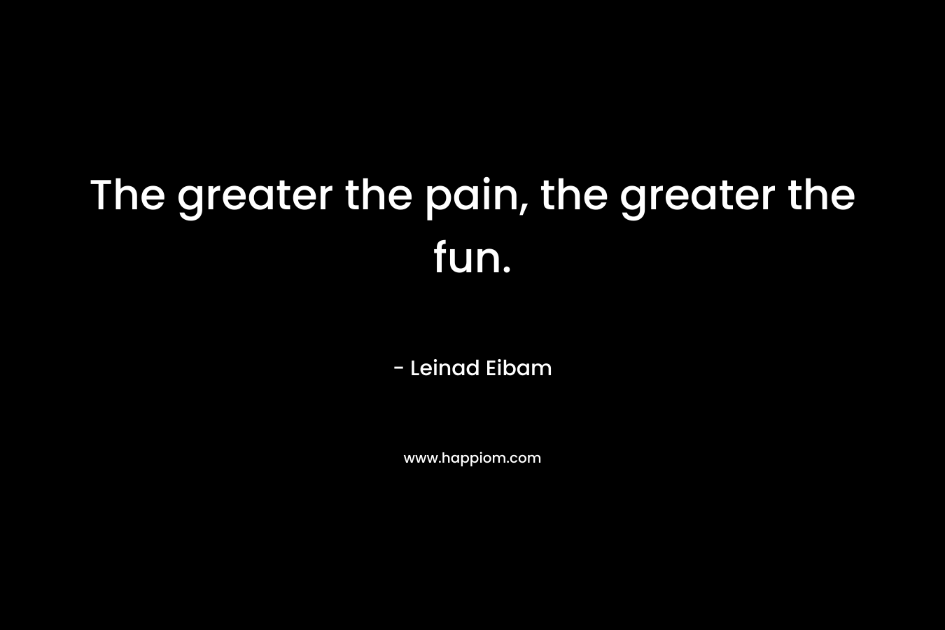 The greater the pain, the greater the fun.