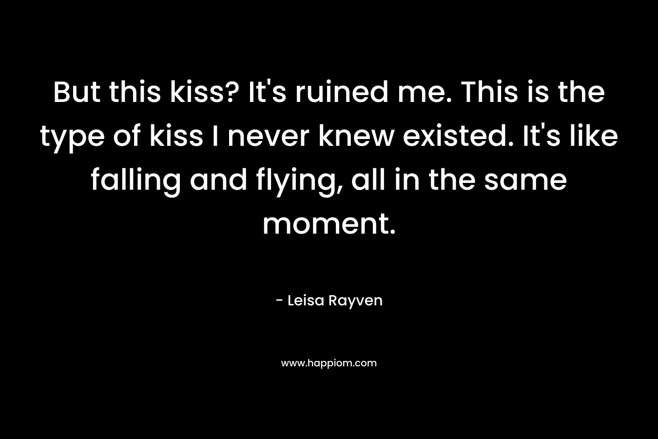 But this kiss? It’s ruined me. This is the type of kiss I never knew existed. It’s like falling and flying, all in the same moment. – Leisa Rayven