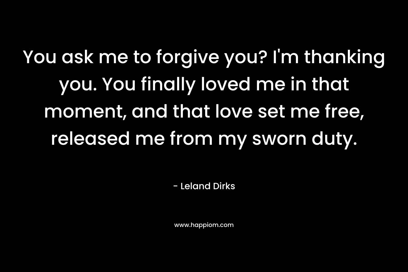 You ask me to forgive you? I’m thanking you. You finally loved me in that moment, and that love set me free, released me from my sworn duty. – Leland Dirks