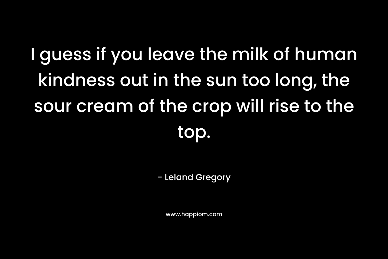 I guess if you leave the milk of human kindness out in the sun too long, the sour cream of the crop will rise to the top. – Leland Gregory
