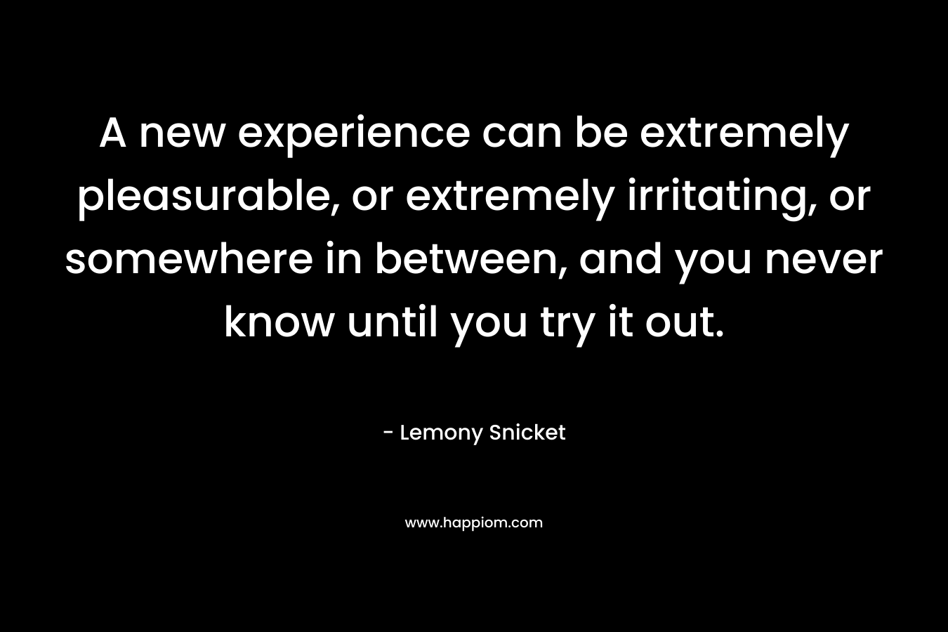 A new experience can be extremely pleasurable, or extremely irritating, or somewhere in between, and you never know until you try it out. – Lemony Snicket