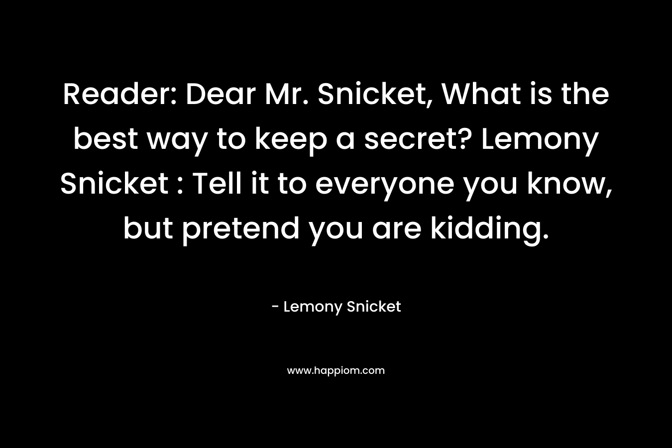 Reader: Dear Mr. Snicket, What is the best way to keep a secret? Lemony Snicket : Tell it to everyone you know, but pretend you are kidding. – Lemony Snicket